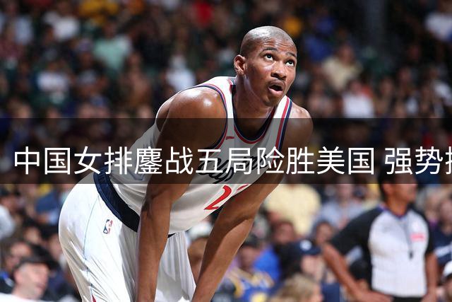 中国女排鏖战五局险胜美国 强势挺进世联赛半决赛