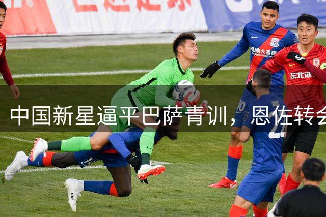 中国新星逼平巴萨青训，恩佐转会牵动曼城神经