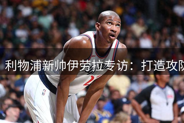 利物浦新帅伊劳拉专访：打造攻防体系比追求完美更重要