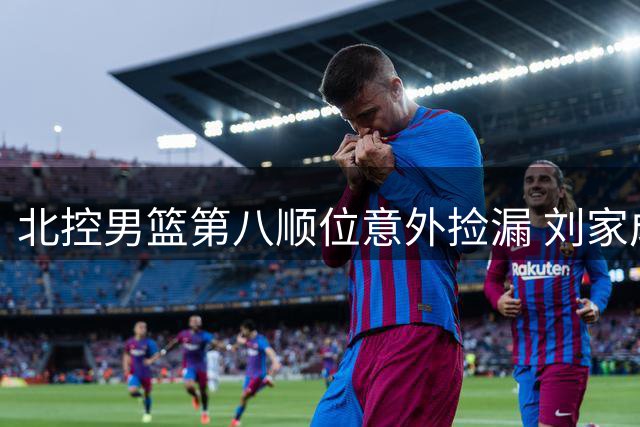 北控男篮第八顺位意外捡漏 刘家成操盘引援获业界好评