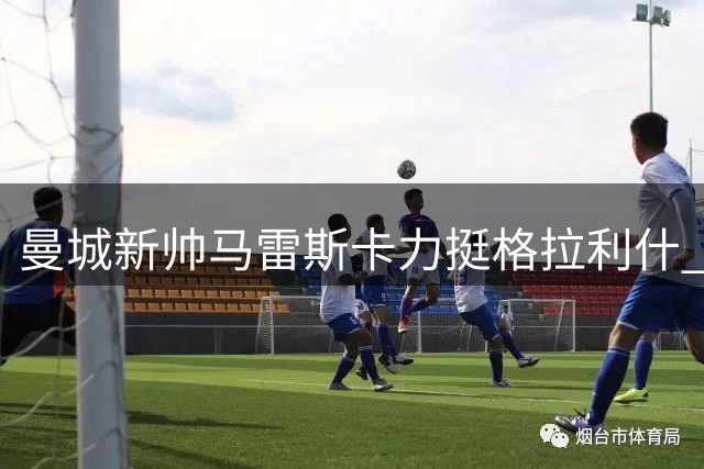 曼城新帅马雷斯卡力挺格拉利什 英格兰边锋迎生涯转折点