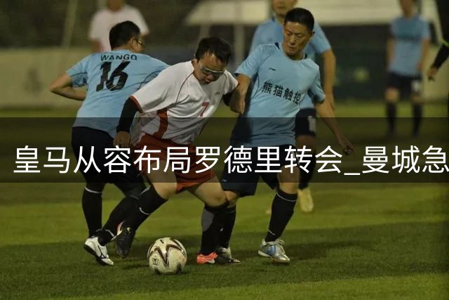 皇马从容布局罗德里转会 曼城急于锁定布阿迪以应对中场变动
