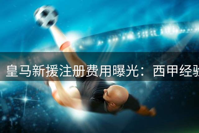 皇马新援注册费用曝光：西甲经验成关键 最高差额达5.7万欧
