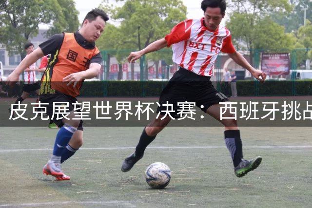 皮克展望世界杯决赛：西班牙挑战南美劲旅，梅西或圆梦封王