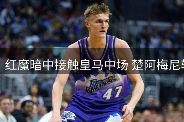 红魔暗中接触皇马中场 楚阿梅尼转会疑云再起