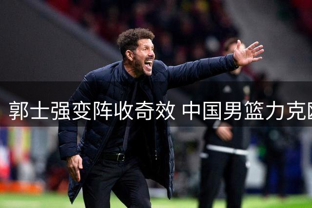 郭士强变阵收奇效 中国男篮力克欧洲强敌迎热身赛两连胜