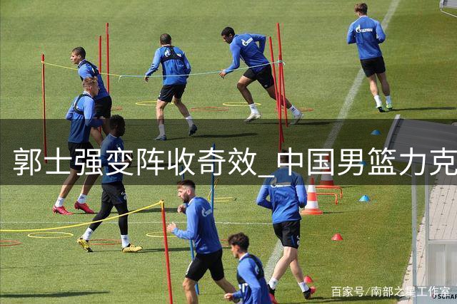 郭士强变阵收奇效 中国男篮力克欧洲强敌迎热身赛两连胜
