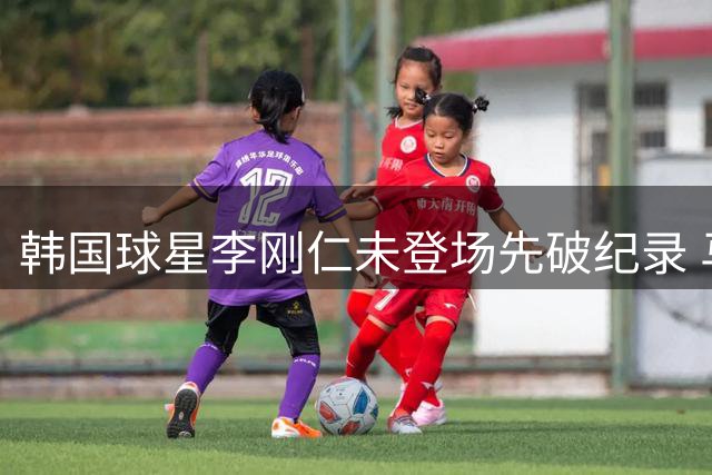 韩国球星李刚仁未登场先破纪录 马竞7号球衣席卷亚洲北美市场