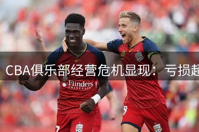 CBA俱乐部经营危机显现：亏损超5000万，仅三支球队实现盈利